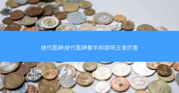 绝代医神;绝代医神秦宇和颜明玉谁厉害 绝代医神;绝代医神秦宇和颜明玉谁厉害