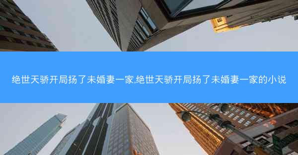 绝世天骄开局扬了未婚妻一家,绝世天骄开局扬了未婚妻一家的小说