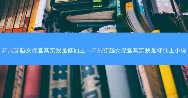 开局穿越女澡堂其实我是修仙王—开局穿越女澡堂其实我是修仙王小说