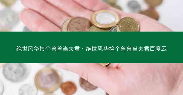 绝世风华捡个兽兽当夫君、绝世风华捡个兽兽当夫君百度云 绝世风华捡个兽兽当夫君、绝世风华捡个兽兽当夫君百度云