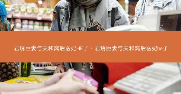 君诱臣妻与夫和离后医妃HE了、君诱臣妻与夫和离后医妃he了