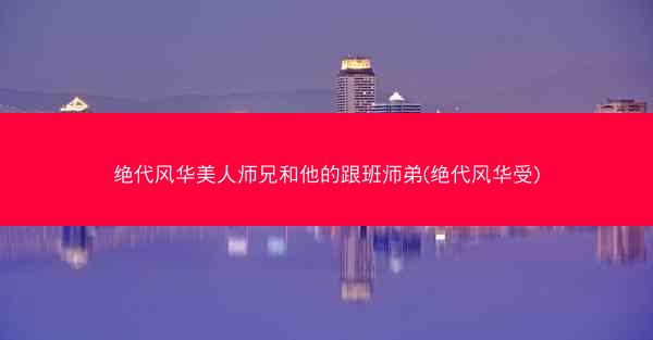 绝代风华美人师兄和他的跟班师弟(绝代风华受)