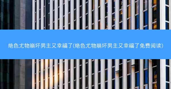 绝色尤物崩坏男主又幸福了(绝色尤物崩坏男主又幸福了免费阅读)