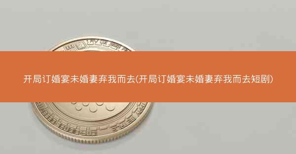 开局订婚宴未婚妻弃我而去(开局订婚宴未婚妻弃我而去短剧)