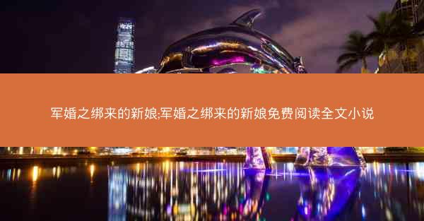 军婚之绑来的新娘;军婚之绑来的新娘免费阅读全文小说