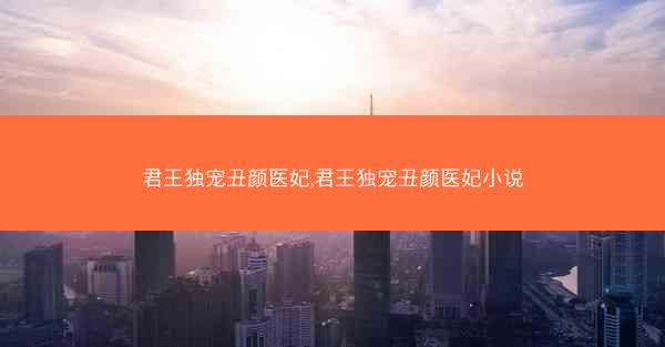 君王独宠丑颜医妃,君王独宠丑颜医妃小说 君王独宠丑颜医妃,君王独宠丑颜医妃小说