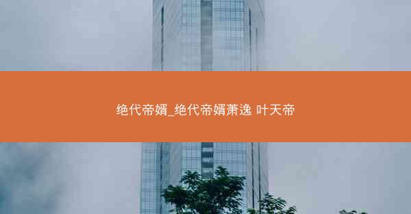 绝代帝婿_绝代帝婿萧逸 叶天帝 绝代帝婿_绝代帝婿萧逸 叶天帝