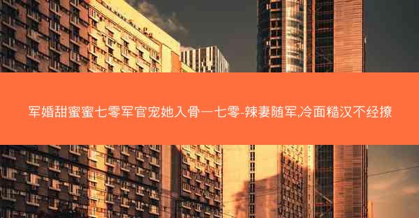 军婚甜蜜蜜七零军官宠她入骨—七零-辣妻随军,冷面糙汉不经撩