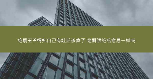 绝嗣王爷得知自己有娃后杀疯了-绝嗣跟绝后意思一样吗