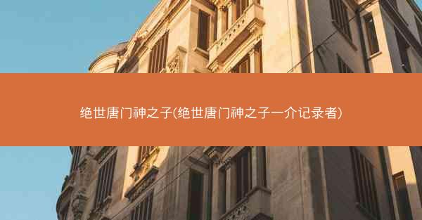 绝世唐门神之子(绝世唐门神之子一介记录者) 绝世唐门神之子(绝世唐门神之子一介记录者)