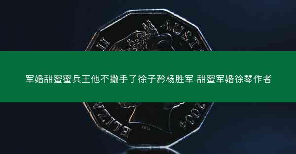 军婚甜蜜蜜兵王他不撒手了徐子矜杨胜军-甜蜜军婚徐琴作者