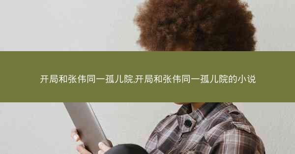 开局和张伟同一孤儿院,开局和张伟同一孤儿院的小说