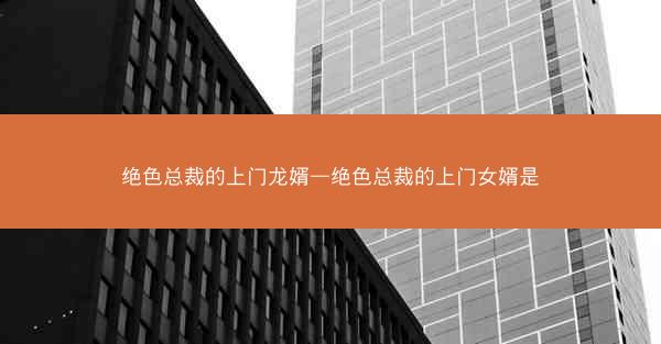 绝色总裁的上门龙婿—绝色总裁的上门女婿是