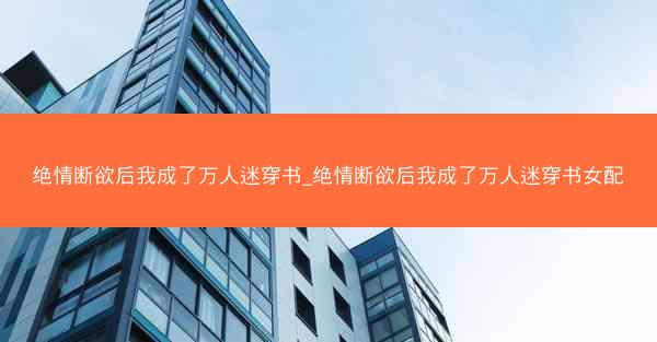 绝情断欲后我成了万人迷穿书_绝情断欲后我成了万人迷穿书女配