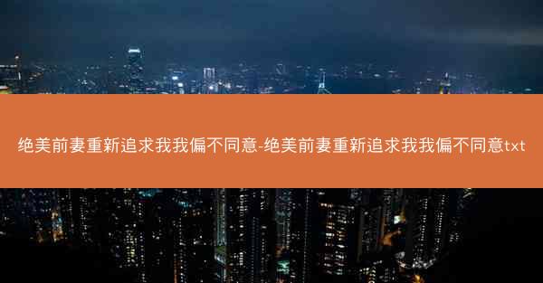 绝美前妻重新追求我我偏不同意-绝美前妻重新追求我我偏不同意txt