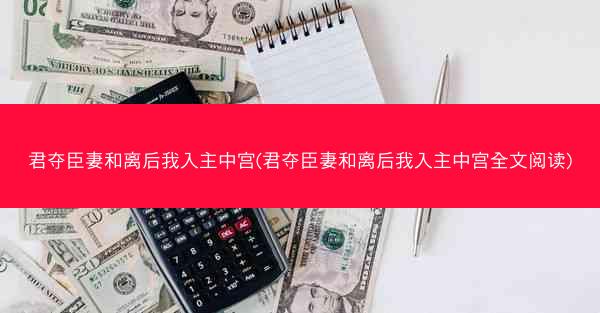 君夺臣妻和离后我入主中宫(君夺臣妻和离后我入主中宫全文阅读)