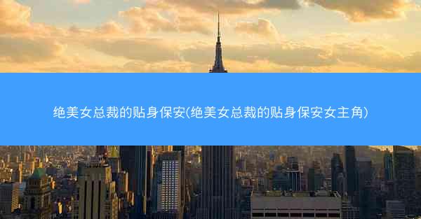 绝美女总裁的贴身保安(绝美女总裁的贴身保安女主角)