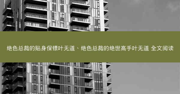 绝色总裁的贴身保镖叶无道、绝色总裁的绝世高手叶无道 全文阅读