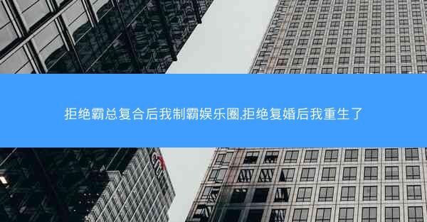 拒绝霸总复合后我制霸娱乐圈,拒绝复婚后我重生了
