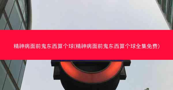 精神病面前鬼东西算个球(精神病面前鬼东西算个球全集免费)
