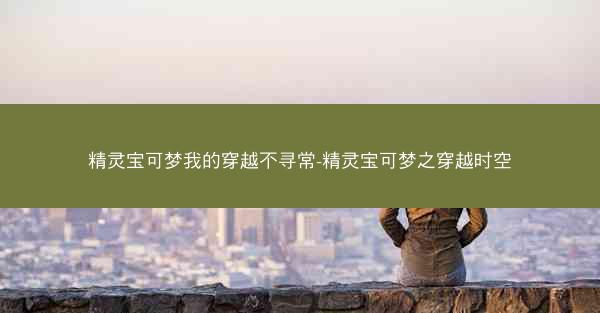 精灵宝可梦我的穿越不寻常-精灵宝可梦之穿越时空 精灵宝可梦我的穿越不寻常-精灵宝可梦之穿越时空
