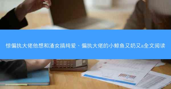惊偏执大佬他想和渣女搞纯爱、偏执大佬的小鲸鱼又奶又a全文阅读
