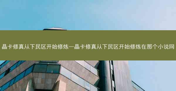晶卡修真从下民区开始修炼—晶卡修真从下民区开始修炼在那个小说网