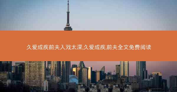 久爱成疾前夫入戏太深,久爱成疾,前夫全文免费阅读