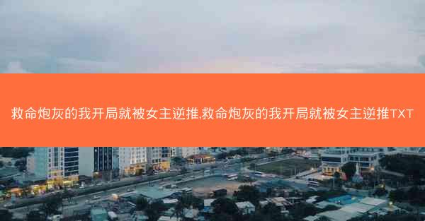 救命炮灰的我开局就被女主逆推,救命炮灰的我开局就被女主逆推TXT