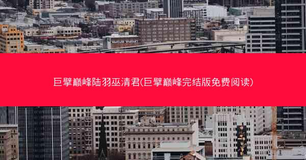 巨擘巅峰陆羽巫清君(巨擘巅峰完结版免费阅读)