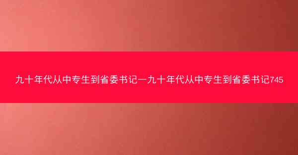 九十年代从中专生到省委书记—九十年代从中专生到省委书记745