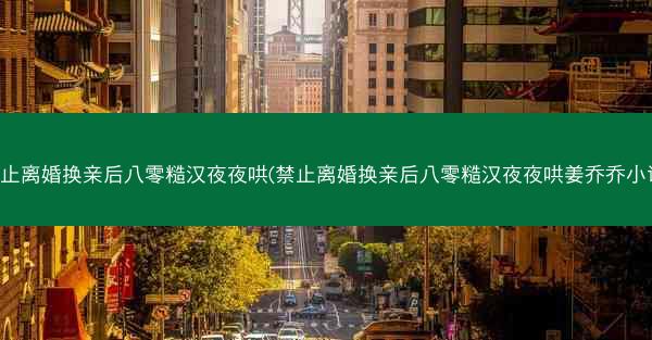 禁止离婚换亲后八零糙汉夜夜哄(禁止离婚换亲后八零糙汉夜夜哄姜乔乔小说)