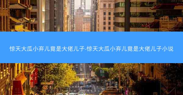 惊天大瓜小弃儿竟是大佬儿子-惊天大瓜小弃儿竟是大佬儿子小说