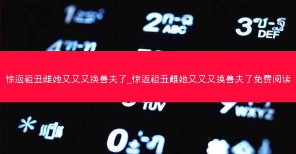 惊返祖丑雌她又又又换兽夫了_惊返祖丑雌她又又又换兽夫了免费阅读