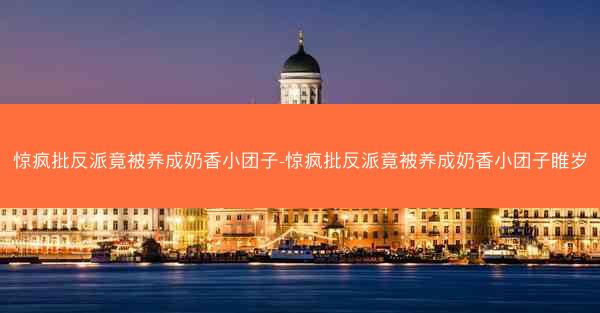 惊疯批反派竟被养成奶香小团子-惊疯批反派竟被养成奶香小团子睢岁