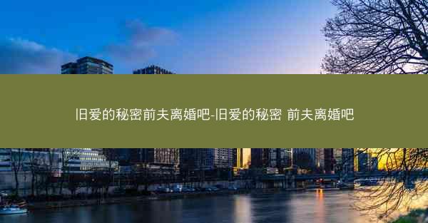 旧爱的秘密前夫离婚吧-旧爱的秘密 前夫离婚吧