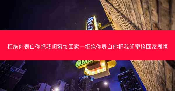 拒绝你表白你把我闺蜜捡回家—拒绝你表白你把我闺蜜捡回家周恒