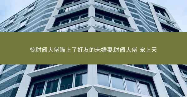 惊财阀大佬瞄上了好友的未婚妻;财阀大佬 宠上天