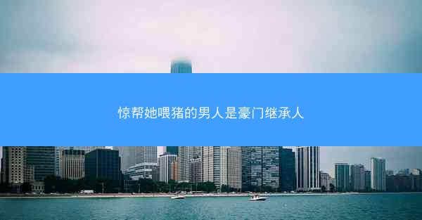 惊帮她喂猪的男人是豪门继承人