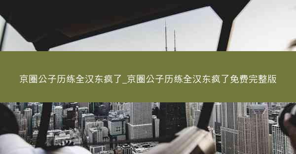 京圈公子历练全汉东疯了_京圈公子历练全汉东疯了免费完整版 京圈公子历练全汉东疯了_京圈公子历练全汉东疯了免费完整版