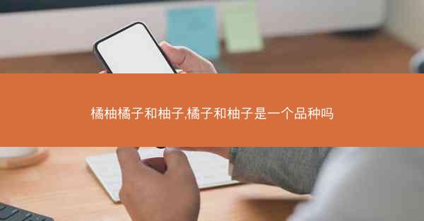 橘柚橘子和柚子,橘子和柚子是一个品种吗