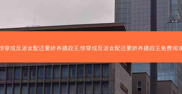 惊穿成反派女配还要娇养摄政王,惊穿成反派女配还要娇养摄政王免费阅读