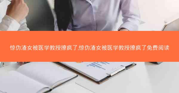 惊伪渣女被医学教授撩疯了,惊伪渣女被医学教授撩疯了免费阅读