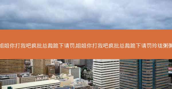 姐姐你打我吧疯批总裁跪下请罚,姐姐你打我吧疯批总裁跪下请罚玲珑粥粥