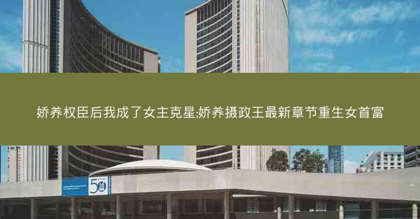 娇养权臣后我成了女主克星;娇养摄政王最新章节重生女首富