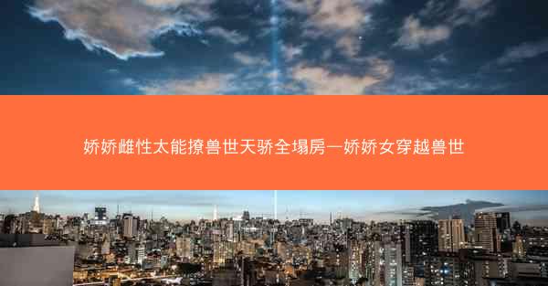 娇娇雌性太能撩兽世天骄全塌房—娇娇女穿越兽世