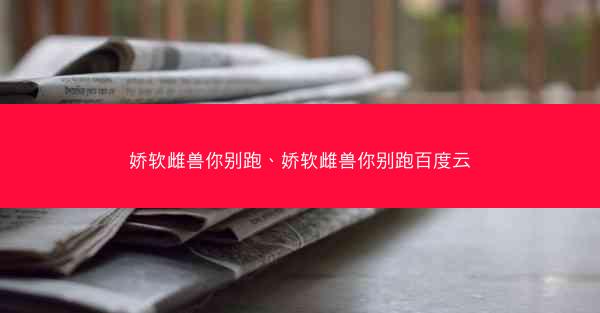 娇软雌兽你别跑、娇软雌兽你别跑百度云