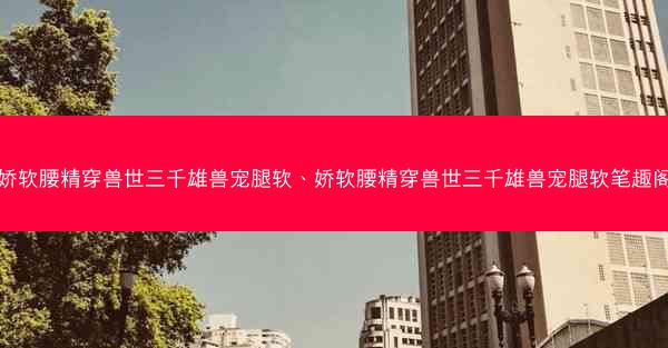 娇软腰精穿兽世三千雄兽宠腿软、娇软腰精穿兽世三千雄兽宠腿软笔趣阁