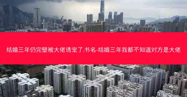 结婚三年仍完壁被大佬诱宠了,书名-结婚三年我都不知道对方是大佬