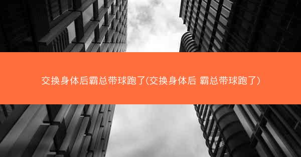 交换身体后霸总带球跑了(交换身体后 霸总带球跑了)